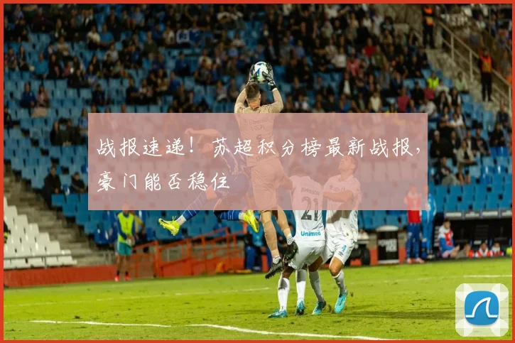 战报速递！苏超积分榜最新战报，豪门能否稳住