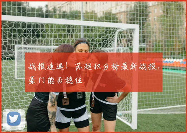 战报速递！苏超积分榜最新战报，豪门能否稳住