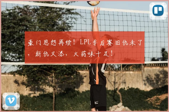 豪门恩怨再续！LPL季后赛旧仇未了，新仇又添，火药味十足！