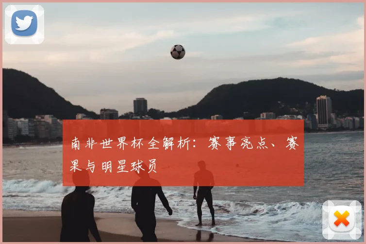 南非世界杯全解析：赛事亮点、赛果与明星球员