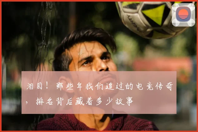 泪目！那些年我们追过的电竞传奇，排名背后藏着多少故事