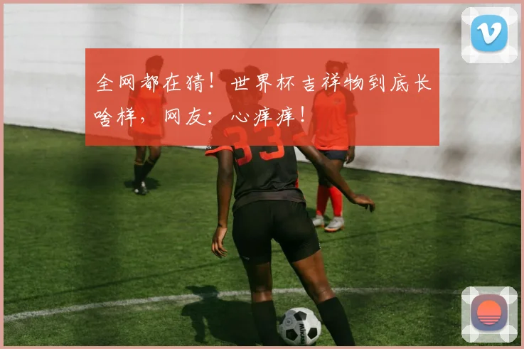 全网都在猜！世界杯吉祥物到底长啥样，网友：心痒痒！