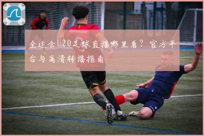 全运会U20足球直播哪里看？官方平台与高清转播指南