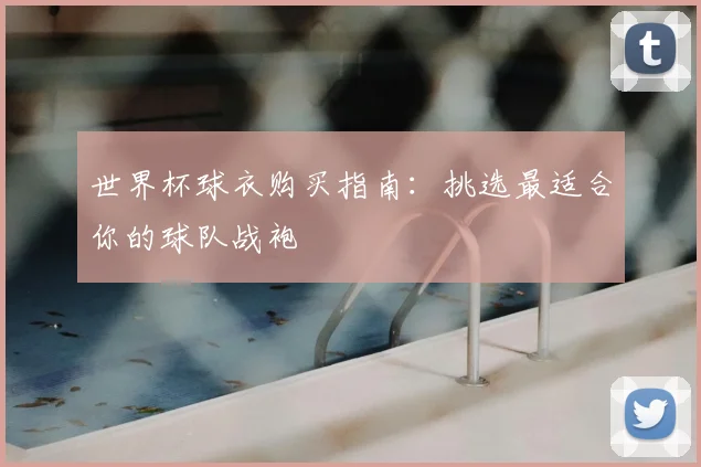 世界杯球衣购买指南：挑选最适合你的球队战袍